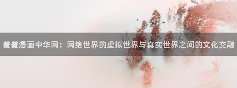 羞羞漫画官网打开：羞羞漫画中华网：网络世界的虚拟世界与真实世界之间的文化交融